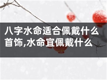 八字水命适合佩戴什么首饰,水命宜佩戴什么