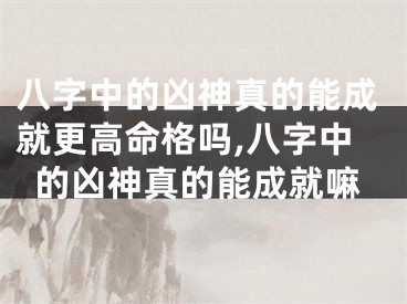 八字中的凶神真的能成就更高命格吗,八字中的凶神真的能成就嘛