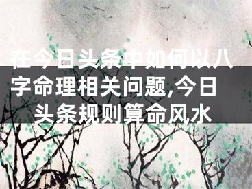 在今日头条中如何以八字命理相关问题,今日头条规则算命风水