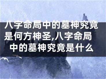 八字命局中的墓神究竟是何方神圣,八字命局中的墓神究竟是什么