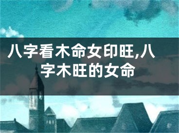 八字看木命女印旺,八字木旺的女命
