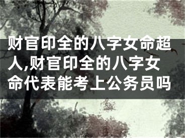 财官印全的八字女命超人,财官印全的八字女命代表能考上公务员吗