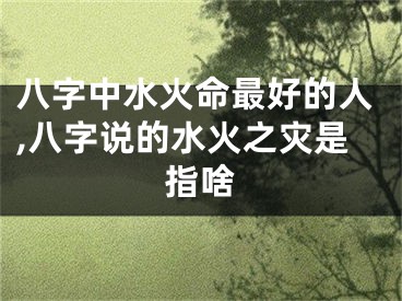 八字中水火命最好的人,八字说的水火之灾是指啥