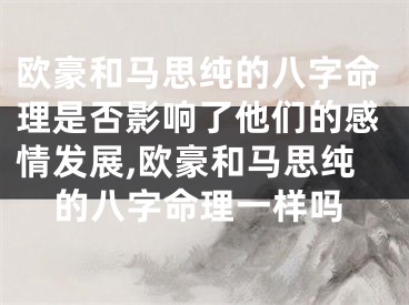 欧豪和马思纯的八字命理是否影响了他们的感情发展,欧豪和马思纯的八字命理一样吗