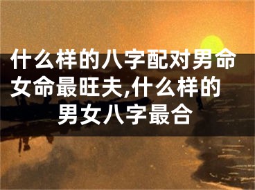 什么样的八字配对男命女命最旺夫,什么样的男女八字最合