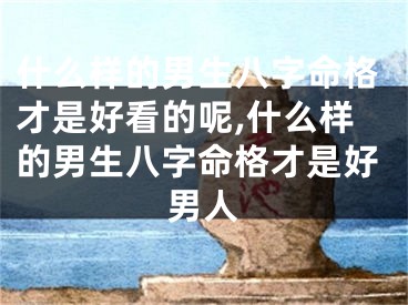 什么样的男生八字命格才是好看的呢,什么样的男生八字命格才是好男人