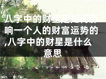 八字中的财星是如何影响一个人的财富运势的,八字中的财星是什么意思