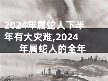 2024年属蛇人下半年有大灾难,2024年属蛇人的全年