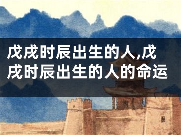 戊戌时辰出生的人,戊戌时辰出生的人的命运