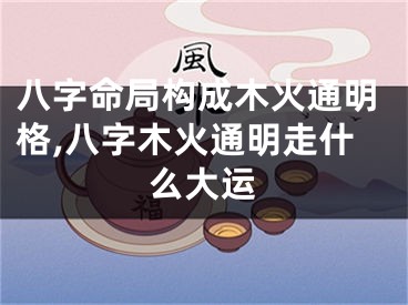 八字命局构成木火通明格,八字木火通明走什么大运