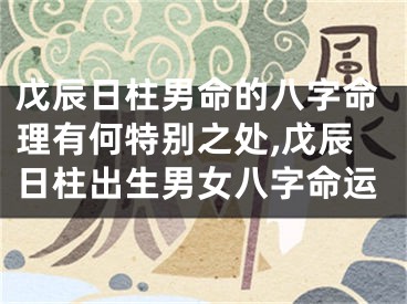 戊辰日柱男命的八字命理有何特别之处,戊辰日柱出生男女八字命运