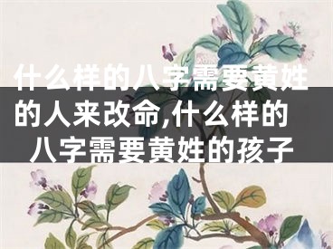 什么样的八字需要黄姓的人来改命,什么样的八字需要黄姓的孩子
