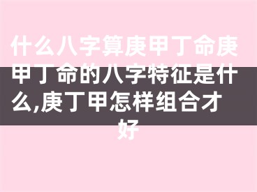 什么八字算庚甲丁命庚甲丁命的八字特征是什么,庚丁甲怎样组合才好