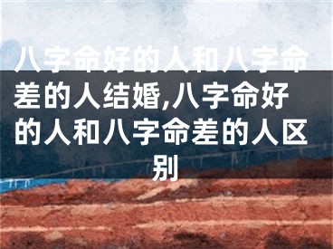 八字命好的人和八字命差的人结婚,八字命好的人和八字命差的人区别