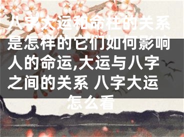 八字大运和命柱的关系是怎样的它们如何影响人的命运,大运与八字之间的关系 八字大运怎么看