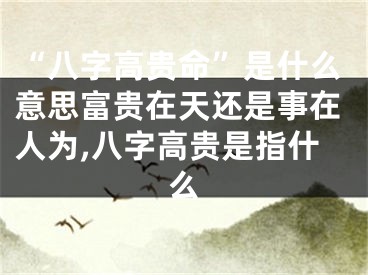“八字高贵命”是什么意思富贵在天还是事在人为,八字高贵是指什么