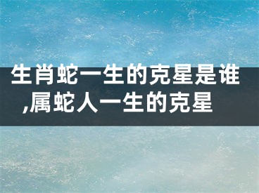 生肖蛇一生的克星是谁,属蛇人一生的克星