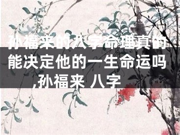 孙福来的八字命理真的能决定他的一生命运吗,孙福来 八字