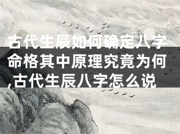 古代生辰如何确定八字命格其中原理究竟为何,古代生辰八字怎么说