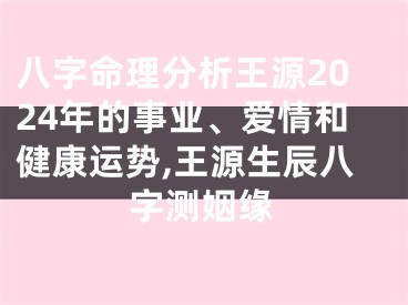 八字命理分析王源2024年的事业、爱情和健康运势,王源生辰八字测姻缘