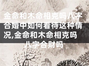 金命和木命相克吗八字合婚中如何看待这种情况,金命和木命相克吗八字合财吗