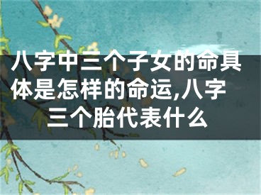 八字中三个子女的命具体是怎样的命运,八字三个胎代表什么