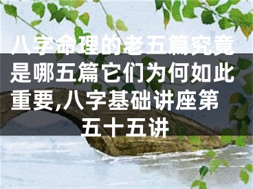 八字命理的老五篇究竟是哪五篇它们为何如此重要,八字基础讲座第五十五讲