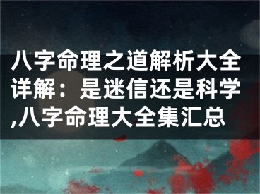 八字命理之道解析大全详解：是迷信还是科学,八字命理大全集汇总