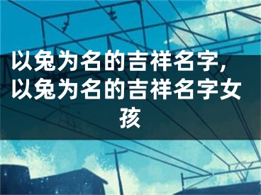 以兔为名的吉祥名字,以兔为名的吉祥名字女孩