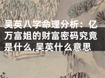 吴英八字命理分析：亿万富姐的财富密码究竟是什么,吴英什么意思