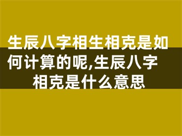 生辰八字相生相克是如何计算的呢,生辰八字相克是什么意思