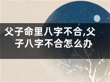 父子命里八字不合,父子八字不合怎么办