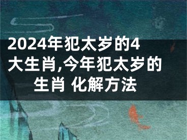 2024年犯太岁的4大生肖,今年犯太岁的生肖 化解方法