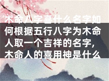 木命八字喜什么名字如何根据五行八字为木命人取一个吉祥的名字,木命人的喜用神是什么