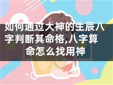 如何通过大神的生辰八字判断其命格,八字算命怎么找用神