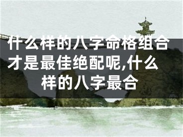 什么样的八字命格组合才是最佳绝配呢,什么样的八字最合