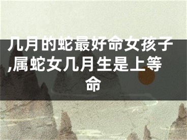 几月的蛇最好命女孩子,属蛇女几月生是上等命
