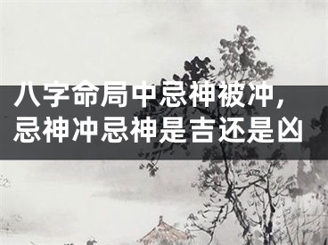 八字命局中忌神被冲,忌神冲忌神是吉还是凶