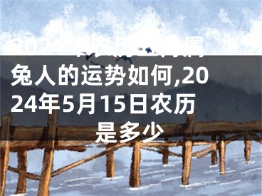 2024年农历五月属兔人的运势如何,2024年5月15日农历是多少