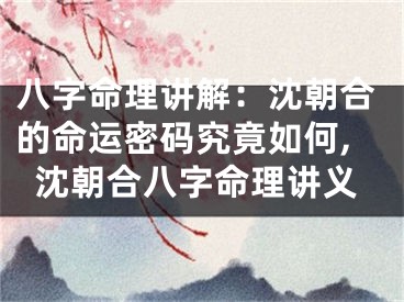 八字命理讲解：沈朝合的命运密码究竟如何,沈朝合八字命理讲义