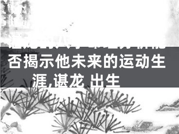 谌龙的八字命理分析能否揭示他未来的运动生涯,谌龙 出生