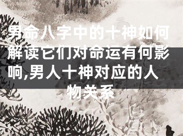 男命八字中的十神如何解读它们对命运有何影响,男人十神对应的人物关系