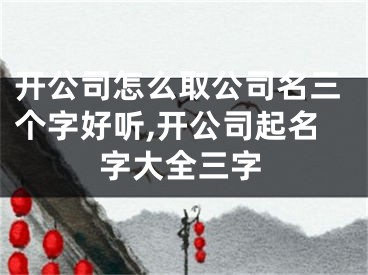 开公司怎么取公司名三个字好听,开公司起名字大全三字