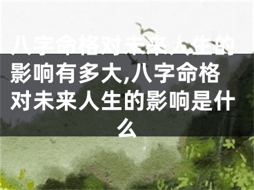 八字命格对未来人生的影响有多大,八字命格对未来人生的影响是什么