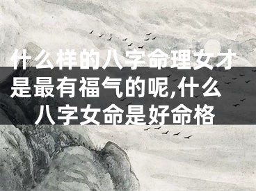 什么样的八字命理女才是最有福气的呢,什么八字女命是好命格