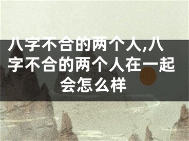 八字不合的两个人,八字不合的两个人在一起会怎么样