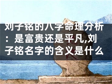 刘子铭的八字命理分析：是富贵还是平凡,刘子铭名字的含义是什么
