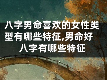 八字男命喜欢的女性类型有哪些特征,男命好八字有哪些特征