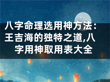 八字命理选用神方法：王吉海的独特之道,八字用神取用表大全