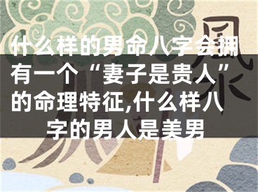 什么样的男命八字会拥有一个“妻子是贵人”的命理特征,什么样八字的男人是美男